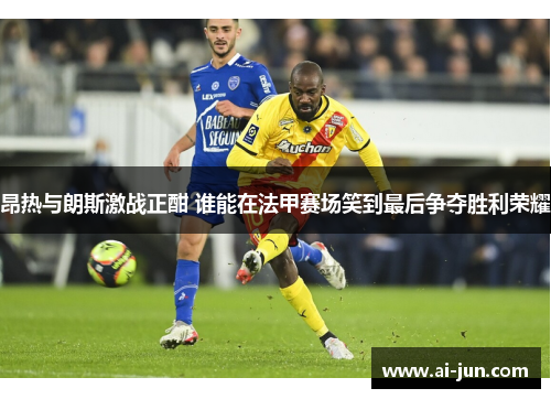 昂热与朗斯激战正酣 谁能在法甲赛场笑到最后争夺胜利荣耀